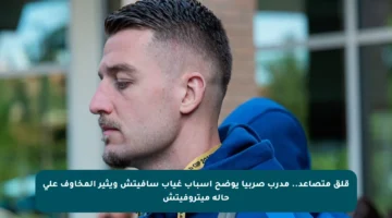 قلق متصاعد.. مدرب صربيا يوضح أسباب غياب سافيتش ويثير المخاوف على حالة ميتروفيتش